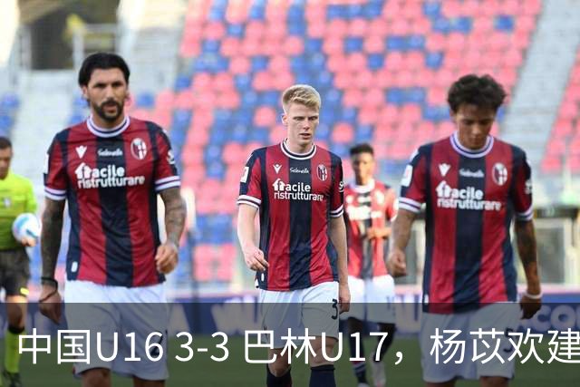 中国U16 3-3 巴林U17，杨苡欢建功，刘靖磊、杨宸硕破门
