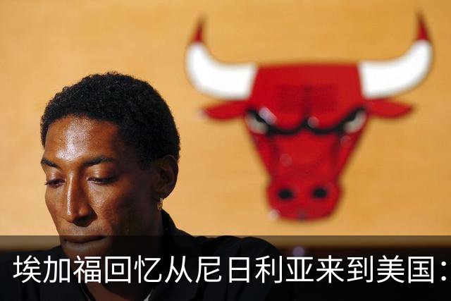 埃加福回忆从尼日利亚来到美国：当时很不适应 也非常害羞和胆怯
