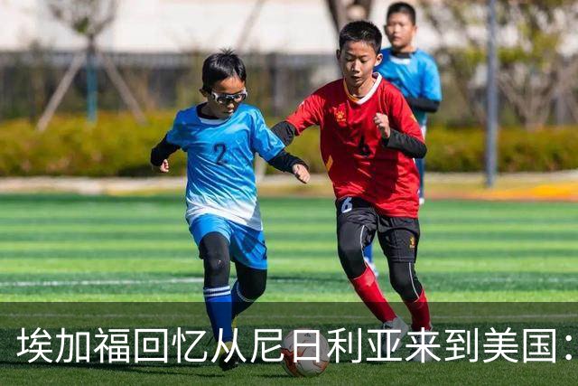 埃加福回忆从尼日利亚来到美国：当时很不适应 也非常害羞和胆怯