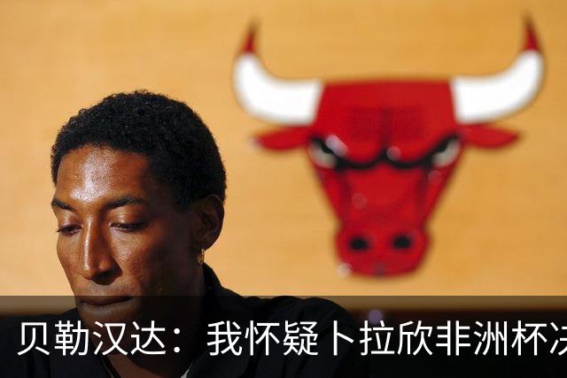 贝勒汉达：我怀疑卜拉欣非洲杯决赛的失点是串通好的